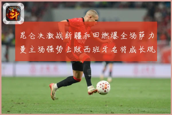 昆仑决激战新疆和田燃爆全场萨力曼主场强势击败西班牙名将成长观察：最新赛事动态与深度分析