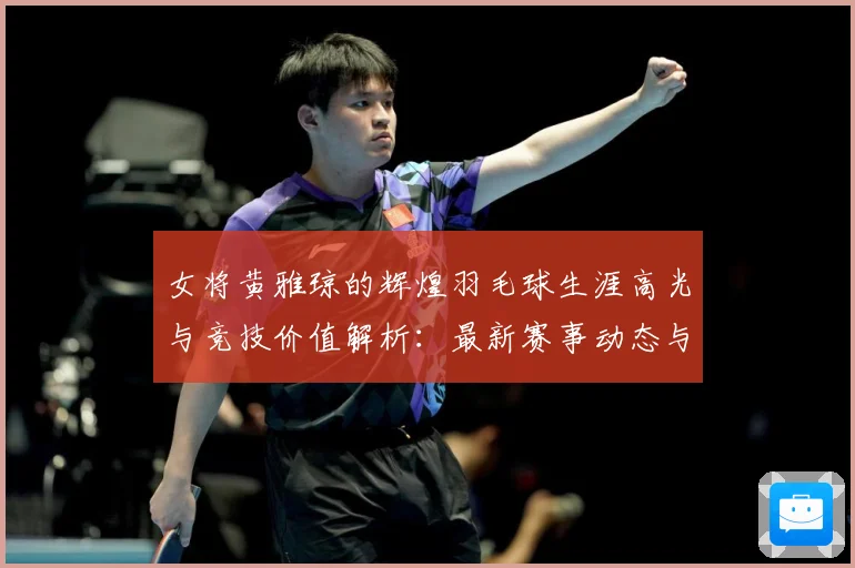 女将黄雅琼的辉煌羽毛球生涯高光与竞技价值解析：最新赛事动态与深度分析