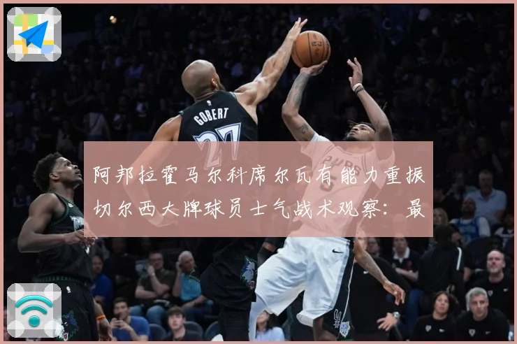 阿邦拉霍马尔科席尔瓦有能力重振切尔西大牌球员士气战术观察：最新赛事动态与深度分析