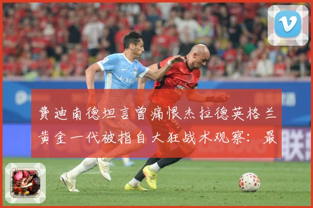 费迪南德坦言曾痛恨杰拉德英格兰黄金一代被指自大狂战术观察：最新赛事动态与深度分析