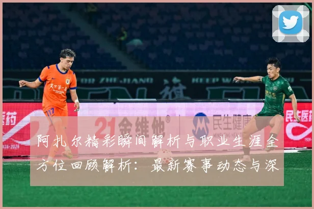 阿扎尔精彩瞬间解析与职业生涯全方位回顾解析：最新赛事动态与深度分析
