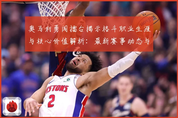奥马利勇闯擂台揭示格斗职业生涯与核心价值解析：最新赛事动态与深度分析