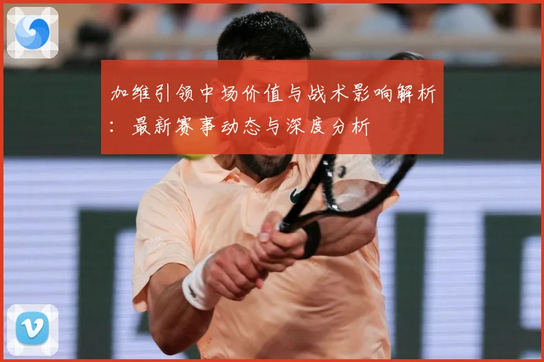 加维引领中场价值与战术影响解析：最新赛事动态与深度分析