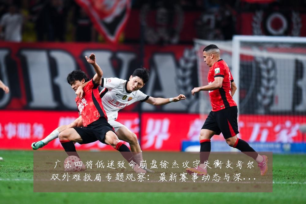 广东四将低迷致命崩盘徐杰攻守失衡麦考尔双外难救局专题观察:最新赛事动态与深度分析