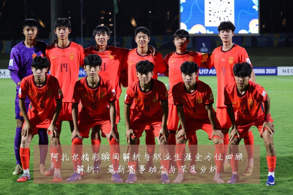阿扎尔精彩瞬间解析与职业生涯全方位回顾解析:最新赛事动态与深度分析