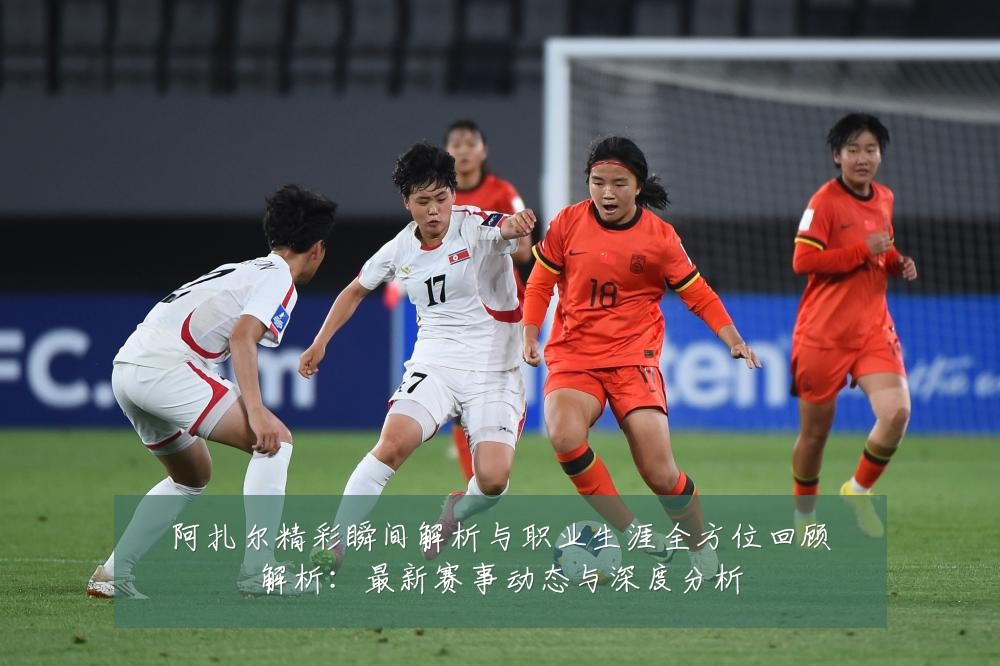 阿扎尔精彩瞬间解析与职业生涯全方位回顾解析:最新赛事动态与深度分析
