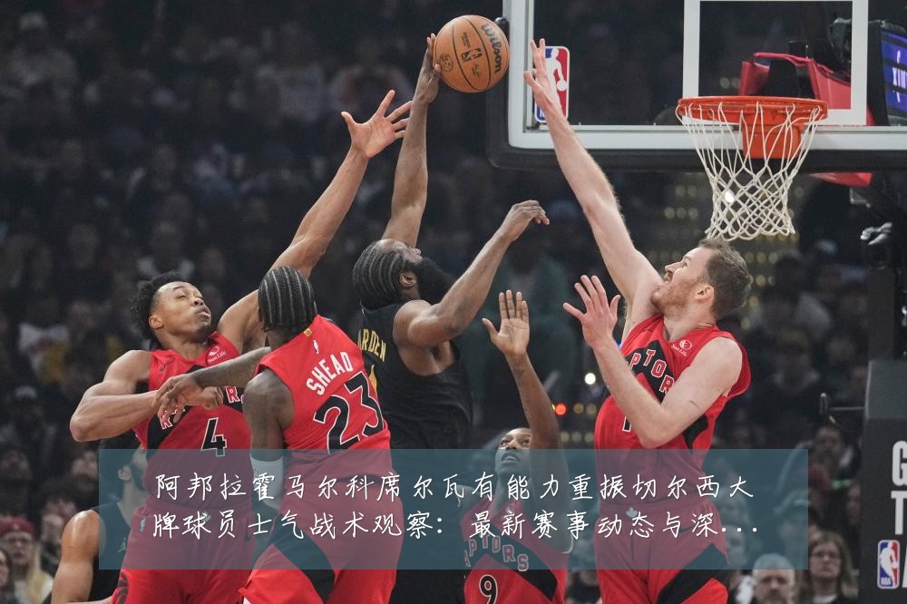 阿邦拉霍马尔科席尔瓦有能力重振切尔西大牌球员士气战术观察:最新赛事动态与深度分析